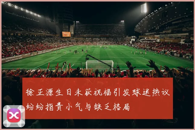 徐正源生日未获祝福引发球迷热议纷纷指责小气与缺乏格局