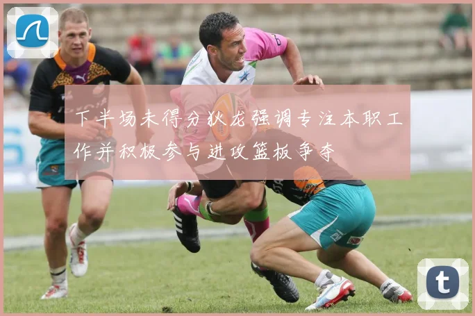 下半场未得分狄龙强调专注本职工作并积极参与进攻篮板争夺