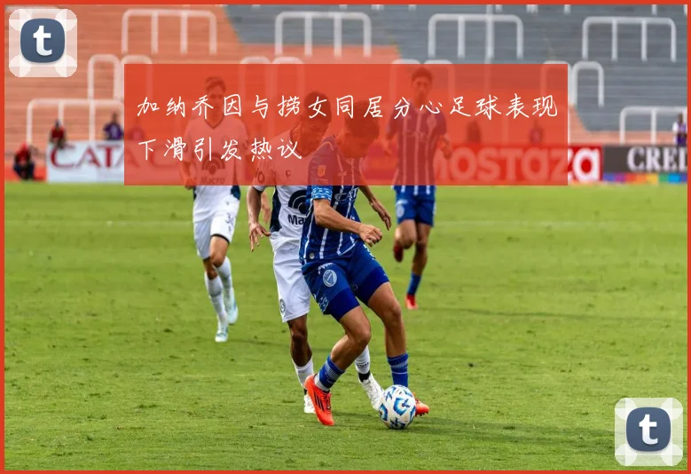 加纳乔因与捞女同居分心足球表现下滑引发热议