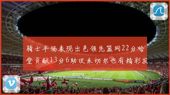 骑士半场表现出色领先篮网22分哈登贡献13分6助攻米切尔也有精彩发挥