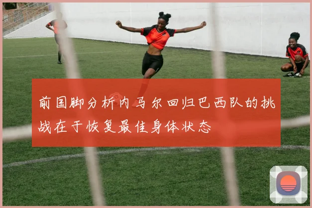 前国脚分析内马尔回归巴西队的挑战在于恢复最佳身体状态