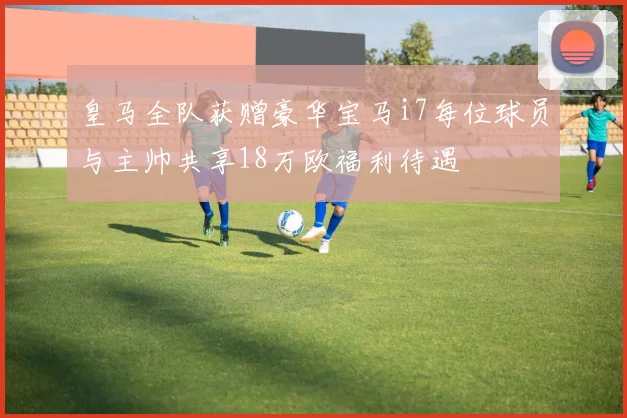 皇马全队获赠豪华宝马i7每位球员与主帅共享18万欧福利待遇