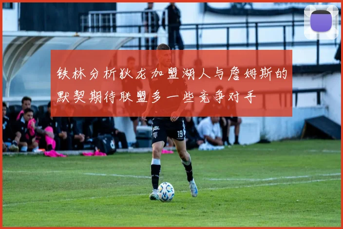 铁林分析狄龙加盟湖人与詹姆斯的默契期待联盟多一些竞争对手