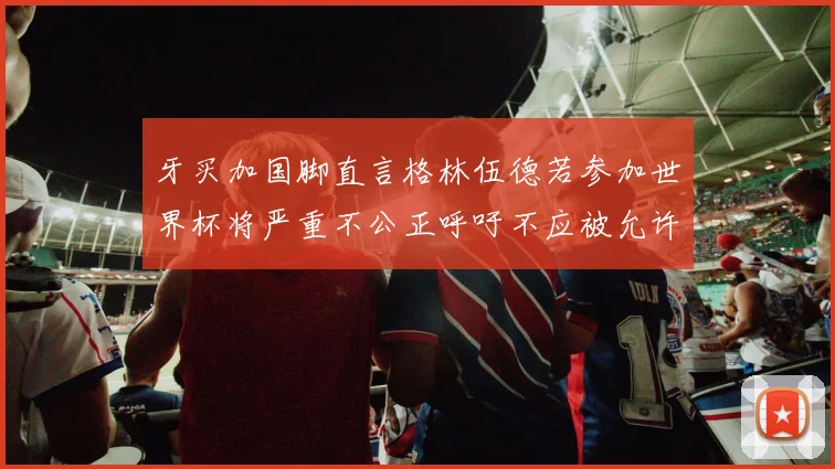 牙买加国脚直言格林伍德若参加世界杯将严重不公正呼吁不应被允许