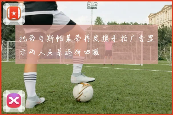 托蒂与斯帕莱蒂再度携手拍广告显示两人关系逐渐回暖