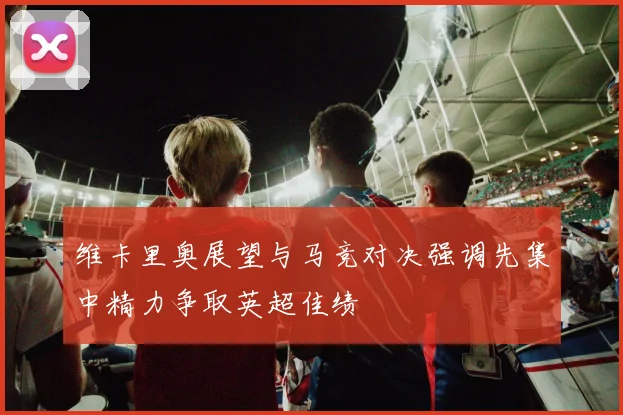 维卡里奥展望与马竞对决强调先集中精力争取英超佳绩