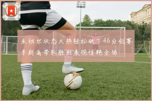 米切尔状态火热轻松砍下46分创赛季新高带队胜利表现惊艳全场