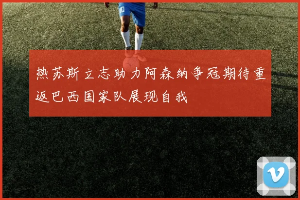 热苏斯立志助力阿森纳争冠期待重返巴西国家队展现自我