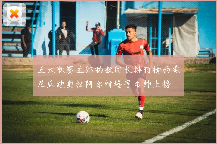 五大联赛主帅执教时长排行榜西蒙尼瓜迪奥拉阿尔特塔等名帅上榜