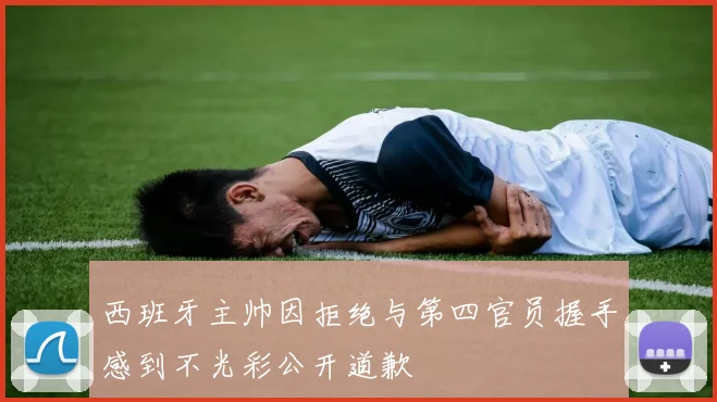 西班牙主帅因拒绝与第四官员握手感到不光彩公开道歉