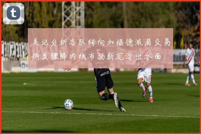 美记分析各队转向加福德浓眉交易热度骤降内线市场新宠浮出水面