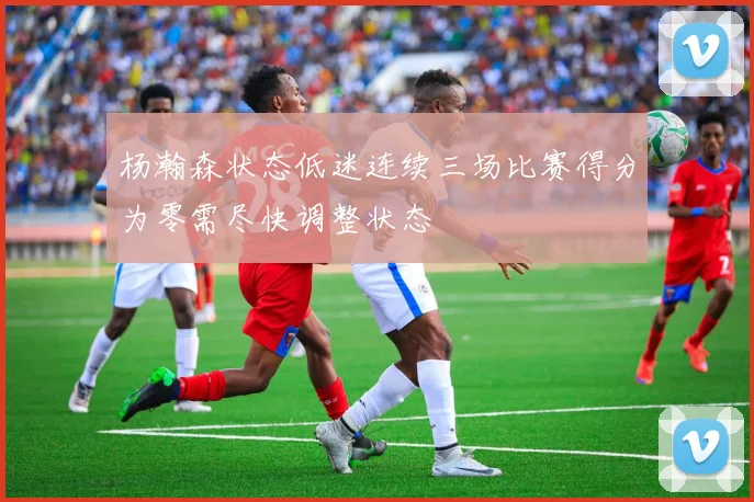 杨瀚森状态低迷连续三场比赛得分为零需尽快调整状态